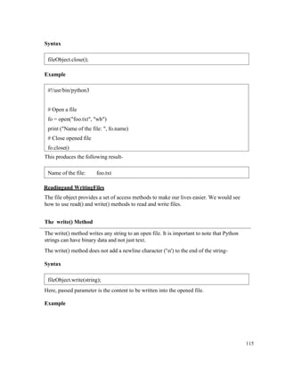 115
Syntax
Example
This produces the following result-
Readingand WritingFiles
The file object provides a set of access methods to make our lives easier. We would see
how to use read() and write() methods to read and write files.
The write() Method
The write() method writes any string to an open file. It is important to note that Python
strings can have binary data and not just text.
The write() method does not add a newline character ('n') to the end of the string-
Syntax
Here, passed parameter is the content to be written into the opened file.
Example
fileObject.close();
#!/usr/bin/python3
# Open a file
fo = open("foo.txt", "wb")
print ("Name of the file: ", fo.name)
# Close opened file
fo.close()
Name of the file: foo.txt
fileObject.write(string);
 
