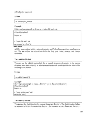 119
deleted as the argument.
Syntax
Example
Following is an example to delete an existing file test2.txt-
Directories :
All files are contained within various directories, and Python has no problem handling these
too. The os module has several methods that help you create, remove, and change
directories.
The mkdir() Method
You can use the mkdir() method of the os module to create directories in the current
directory. You need to supply an argument to this method, which contains the name of the
directory to be created.
Syntax
Example
Following is an example to create a directory test in the current directory-
#!/usr/bin/python3
import os
# Create a directory "test"
os.mkdir("test")
The chdir() Method
You can use the chdir() method to change the current directory. The chdir() method takes
an argument, which is the name of the directorythat you want to make the current directory.
#!/usr/bin/python3
import os
# Delete file test2.txt
os.remove("text2.txt")
os.remove(file_name)
os.mkdir("newdir")
 