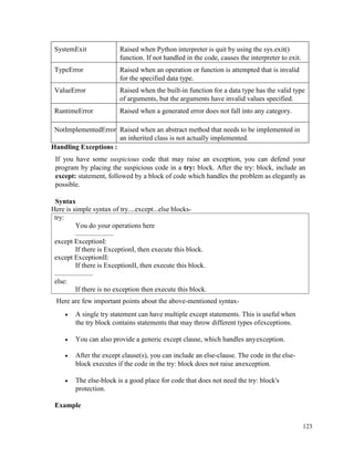 123
SystemExit Raised when Python interpreter is quit by using the sys.exit()
function. If not handled in the code, causes the interpreter to exit.
TypeError Raised when an operation or function is attempted that is invalid
for the specified data type.
ValueError Raised when the built-in function for a data type has the valid type
of arguments, but the arguments have invalid values specified.
RuntimeError Raised when a generated error does not fall into any category.
NotImplementedError Raised when an abstract method that needs to be implemented in
an inherited class is not actually implemented.
Handling Exceptions :
If you have some suspicious code that may raise an exception, you can defend your
program by placing the suspicious code in a try: block. After the try: block, include an
except: statement, followed by a block of code which handles the problem as elegantly as
possible.
Syntax
Here is simple syntax of try....except...else blocks-
try:
You do your operations here
......................
except ExceptionI:
If there is ExceptionI, then execute this block.
except ExceptionII:
If there is ExceptionII, then execute this block.
......................
else:
If there is no exception then execute this block.
Here are few important points about the above-mentioned syntax-
• A single try statement can have multiple except statements. This is useful when
the try block contains statements that may throw different types ofexceptions.
• You can also provide a generic except clause, which handles anyexception.
• After the except clause(s), you can include an else-clause. The code in the else-
block executes if the code in the try: block does not raise anexception.
• The else-block is a good place for code that does not need the try: block's
protection.
Example
 