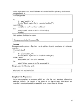 124
This example opens a file, writes content in the file and comes out gracefully because there
is no problem at all.
#!/usr/bin/python3
try:
fh = open("testfile", "w")
fh.write("This is my test file for exception handling!!")
except IOError:
print ("Error: can't find file or read data")
else:
print ("Written content in the file successfully")
fh.close()
This produces the following result-
Example
This example tries to open a file where you do not have the write permission, so it raises an
exception-
#!/usr/bin/python3
try:
fh = open("testfile", "r")
fh.write("This is my test file for exception handling!!")
except IOError:
print ("Error: can't find file or read data")
else:
print ("Written content in the file successfully")
This produces the following result-
Exception with Arguments :
An exception can have an argument, which is a value that gives additional information
about the problem. The contents of the argument vary by exception. You capture an
exception's argument by supplying a variable in the except clause as follows-
Written content in the file successfully
Error: can't find file or read data
 