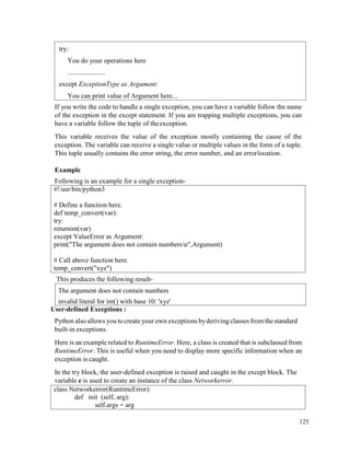 125
If you write the code to handle a single exception, you can have a variable follow the name
of the exception in the except statement. If you are trapping multiple exceptions, you can
have a variable follow the tuple of theexception.
This variable receives the value of the exception mostly containing the cause of the
exception. The variable can receive a single value or multiple values in the form of a tuple.
This tuple usually contains the error string, the error number, and an errorlocation.
Example
Following is an example for a single exception-
#!/usr/bin/python3
# Define a function here.
def temp_convert(var):
try:
returnint(var)
except ValueError as Argument:
print("The argument does not contain numbersn",Argument)
# Call above function here.
temp_convert("xyz")
This produces the following result-
User-defined Exceptions :
Python alsoallows you tocreate your own exceptions byderivingclasses from thestandard
built-in exceptions.
Here is an example related to RuntimeError. Here, a class is created that is subclassed from
RuntimeError. This is useful when you need to display more specific information when an
exception is caught.
In the try block, the user-defined exception is raised and caught in the except block. The
variable e is used to create an instance of the class Networkerror.
class Networkerror(RuntimeError):
def init (self, arg):
self.args = arg
The argument does not contain numbers
invalid literal for int() with base 10: 'xyz'
try:
You do your operations here
......................
except ExceptionType as Argument:
You can print value of Argument here...
 