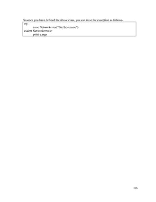 126
So once you have defined the above class, you can raise the exception as follows-
try:
raise Networkerror("Bad hostname")
except Networkerror,e:
print e.args
 