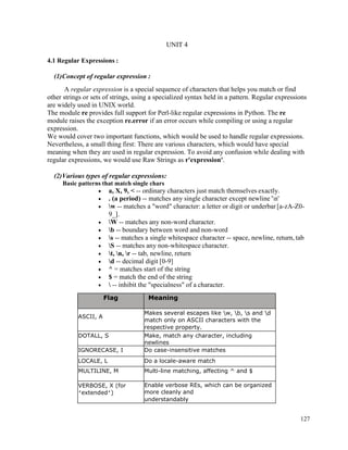 127
UNIT 4
4.1 Regular Expressions :
(1)Concept of regular expression :
A regular expression is a special sequence of characters that helps you match or find
other strings or sets of strings, using a specialized syntax held in a pattern. Regular expressions
are widely used in UNIX world.
The module re provides full support for Perl-like regular expressions in Python. The re
module raises the exception re.error if an error occurs while compiling or using a regular
expression.
We would cover two important functions, which would be used to handle regular expressions.
Nevertheless, a small thing first: There are various characters, which would have special
meaning when they are used in regular expression. To avoid any confusion while dealing with
regular expressions, we would use Raw Strings as r'expression'.
(2)Various types of regular expressions:
Basic patterns that match single chars
• a, X, 9, < -- ordinary characters just match themselves exactly.
• . (a period) -- matches any single character except newline 'n'
• w -- matches a "word" character: a letter or digit or underbar [a-zA-Z0-
9_].
• W -- matches any non-word character.
• b -- boundary between word and non-word
• s -- matches a single whitespace character -- space, newline, return, tab
• S -- matches any non-whitespace character.
• t, n, r -- tab, newline, return
• d -- decimal digit [0-9]
• ^ = matches start of the string
• $ = match the end of the string
•  -- inhibit the "specialness" of a character.
Flag Meaning
ASCII, A
Makes several escapes like w, b, s and d
match only on ASCII characters with the
respective property.
DOTALL, S Make, match any character, including
newlines
IGNORECASE, I Do case-insensitive matches
LOCALE, L Do a locale-aware match
MULTILINE, M Multi-line matching, affecting ^ and $
VERBOSE, X (for
‘extended’)
Enable verbose REs, which can be organized
more cleanly and
understandably
 