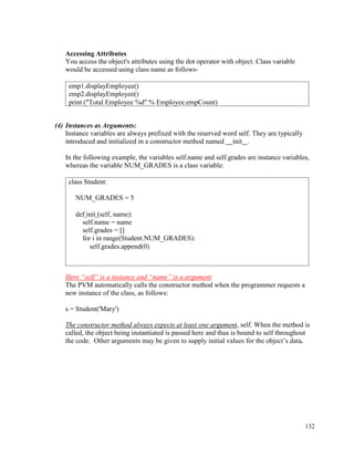132
Accessing Attributes
You access the object's attributes using the dot operator with object. Class variable
would be accessed using class name as follows-
(4) Instances as Arguments:
Instance variables are always prefixed with the reserved word self. They are typically
introduced and initialized in a constructor method named init .
In the following example, the variables self.name and self.grades are instance variables,
whereas the variable NUM_GRADES is a class variable:
Here “self” is a instance and “name” is a argument
The PVM automatically calls the constructor method when the programmer requests a
new instance of the class, as follows:
s = Student('Mary')
The constructor method always expects at least one argument, self. When the method is
called, the object being instantiated is passed here and thus is bound to self throughout
the code. Other arguments may be given to supply initial values for the object’s data.
emp1.displayEmployee()
emp2.displayEmployee()
print ("Total Employee %d" % Employee.empCount)
class Student:
NUM_GRADES = 5
def init (self, name):
self.name = name
self.grades = []
for i in range(Student.NUM_GRADES):
self.grades.append(0)
 
