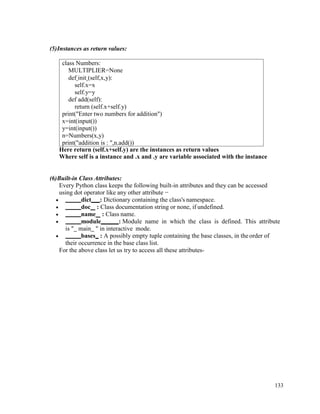 133
(5)Instances as return values:
Here return (self.x+self.y) are the instances as return values
Where self is a instance and .x and .y are variable associated with the instance
(6)Built-in Class Attributes:
Every Python class keeps the following built-in attributes and they can be accessed
using dot operator like any other attribute −
• dict : Dictionary containing the class's namespace.
• doc : Class documentation string or none, if undefined.
• name : Class name.
• module : Module name in which the class is defined. This attribute
is " main " in interactive mode.
• bases : A possibly empty tuple containing the base classes, in theorder of
their occurrence in the base class list.
For the above class let us try to access all these attributes-
class Numbers:
MULTIPLIER=None
def init (self,x,y):
self.x=x
self.y=y
def add(self):
return (self.x+self.y)
print("Enter two numbers for addition")
x=int(input())
y=int(input())
n=Numbers(x,y)
print("addition is : ",n.add())
 