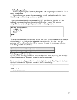 137
(9)Data Encapsulation:
Simplifying the script by identifying the repeated code and placing it in a function. This is
called ’encapsulation’.
Encapsulation is the process of wrapping a piece of code in a function, allowing you to
take advantage of all the things functions are good for.
Generalization means taking something specific, such as printing the multiples of 2, and
making it more general, such as printing the multiples of any integer. This function
encapsulates the previous loop and generalizes it to print multiples of n:
To encapsulate, all we had to do was add the first line, which declares the name of the function
and the parameter list. To generalize, all we had to do was replace the value 2 with the
parameter n. If we call this function with the argument 2, we get the same output as before.
With the argument 3, the output is:
3 6 9 12 15 18
4 8 12 16 20 24
With the argument 4, the output is:
By now you can probably guess how to print a multiplication table—by calling print multiples
repeatedly with different arguments. In fact, we can use another loop:
By now you can probably guess how to print a multiplication table—by calling print multiples
repeatedly with different arguments. In fact, we can use another loop:
def print_multiples(n): i = 1
while i <= 6:
print n*i, "t",
i += 1
print
i = 1
while i <= 6:
 