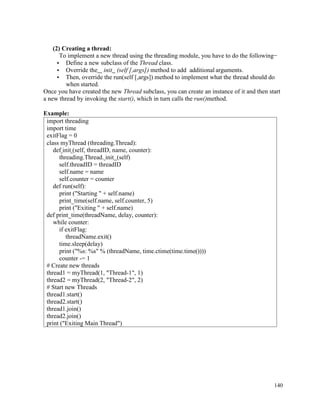 140
(2) Creating a thread:
To implement a new thread using the threading module, you have to do the following−
• Define a new subclass of the Thread class.
• Override the init (self [,args]) method to add additional arguments.
• Then, override the run(self [,args]) method to implement what the thread should do
when started.
Once you have created the new Thread subclass, you can create an instance of it and then start
a new thread by invoking the start(), which in turn calls the run()method.
Example:
import threading
import time
exitFlag = 0
class myThread (threading.Thread):
def init (self, threadID, name, counter):
threading.Thread. init (self)
self.threadID = threadID
self.name = name
self.counter = counter
def run(self):
print ("Starting " + self.name)
print_time(self.name, self.counter, 5)
print ("Exiting " + self.name)
def print_time(threadName, delay, counter):
while counter:
if exitFlag:
threadName.exit()
time.sleep(delay)
print ("%s: %s" % (threadName, time.ctime(time.time())))
counter -= 1
# Create new threads
thread1 = myThread(1, "Thread-1", 1)
thread2 = myThread(2, "Thread-2", 2)
# Start new Threads
thread1.start()
thread2.start()
thread1.join()
thread2.join()
print ("Exiting Main Thread")
 