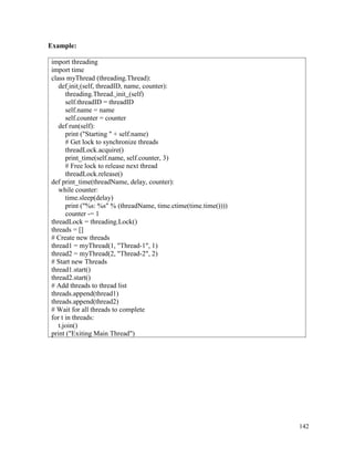 142
Example:
import threading
import time
class myThread (threading.Thread):
def init (self, threadID, name, counter):
threading.Thread. init (self)
self.threadID = threadID
self.name = name
self.counter = counter
def run(self):
print ("Starting " + self.name)
# Get lock to synchronize threads
threadLock.acquire()
print_time(self.name, self.counter, 3)
# Free lock to release next thread
threadLock.release()
def print_time(threadName, delay, counter):
while counter:
time.sleep(delay)
print ("%s: %s" % (threadName, time.ctime(time.time())))
counter -= 1
threadLock = threading.Lock()
threads = []
# Create new threads
thread1 = myThread(1, "Thread-1", 1)
thread2 = myThread(2, "Thread-2", 2)
# Start new Threads
thread1.start()
thread2.start()
# Add threads to thread list
threads.append(thread1)
threads.append(thread2)
# Wait for all threads to complete
for t in threads:
t.join()
print ("Exiting Main Thread")
 
