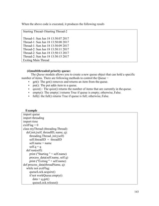 143
When the above code is executed, it produces the following result-
(4)multithreaded priority queue:
The Queue module allows you to create a new queue object that can hold a specific
number of items. There are following methods to control the Queue −
• get(): The get() removes and returns an item from the queue.
• put(): The put adds item to a queue.
• qsize() : The qsize() returns the number of items that are currently in the queue.
• empty(): The empty( ) returns True if queue is empty; otherwise, False.
• full(): the full() returns True if queue is full; otherwise, False.
Example
import queue
import threading
import time
exitFlag = 0
class myThread (threading.Thread):
def init (self, threadID, name, q):
threading.Thread. init (self)
self.threadID = threadID
self.name = name
self.q = q
def run(self):
print ("Starting " + self.name)
process_data(self.name, self.q)
print ("Exiting " + self.name)
def process_data(threadName, q):
while not exitFlag:
queueLock.acquire()
if not workQueue.empty():
data = q.get()
queueLock.release()
Starting Thread-1Starting Thread-2
Thread-1: Sun Jun 18 13:50:07 2017
Thread-1: Sun Jun 18 13:50:08 2017
Thread-1: Sun Jun 18 13:50:09 2017
Thread-2: Sun Jun 18 13:50:11 2017
Thread-2: Sun Jun 18 13:50:13 2017
Thread-2: Sun Jun 18 13:50:15 2017
Exiting Main Thread
 