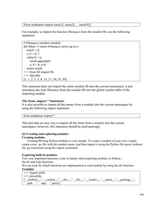 146
For example, to import the function fibonacci from the module fib, use the following
statement-
This statement does not import the entire module fib into the current namespace; it just
introduces the item fibonacci from the module fib into the global symbol table of the
importing module.
The from...import * Statement:
It is also possible to import all the names from a module into the current namespace by
using the following import statement-
This provides an easy way to import all the items from a module into the current
namespace; however, this statement should be used sparingly.
(2) Creating and exploring modules:
Creating modules
Creating/Writing Python modules is very simple. To create a module of your own, simply
create a new .py file with the module name, and then import it using the Python file name (without
the .py extension) using the import command.
Exploring built-in modules
Two very important functions come in handy when exploring modules in Python -
the dir and help functions.
We can look for which functions are implemented in each module by using the dir function:
Example:
>>> import urllib
>>> dir(urllib)
[' builtins ', ' cached ', ' doc ', ' file ', ' loader ', ' name ', ' package ',
' path ', ' spec ', 'parse']
From modname import name1[, name2[, ... nameN]]
# Fibonacci numbers module
def fib(n): # return Fibonacci series up to n
result = []
a, b = 0, 1
while b < n:
result.append(b)
a, b = b, a+b
return result
>>> from fib import fib
>>> fib(100)
[1, 1, 2, 3, 5, 8, 13, 21, 34, 55, 89]
from modname import *
 