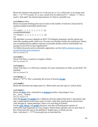 148
Return the mantissa and exponent of x as the pair (m, e). m is a float and e is an integer such
that x == m * 2**e exactly. If x is zero, returns (0.0, 0), otherwise 0.5 <= abs(m) < 1. This is
used to “pick apart” the internal representation of a float in a portable way.
math.fsum(iterable)
Return an accurate floating point sum of values in the iterable. Avoids loss of precision by
tracking multiple intermediate partial sums:
>>>
>>> sum([.1, .1, .1, .1, .1, .1, .1, .1, .1, .1])
0.9999999999999999
>>> fsum([.1, .1, .1, .1, .1, .1, .1, .1, .1, .1])
1.0
The algorithm’s accuracy depends on IEEE-754 arithmetic guarantees and the typical case
where the rounding mode is half-even. On some non-Windows builds, the underlying C library
uses extended precision addition and may occasionally double-round an intermediate sum
causing it to be off in its least significant bit.
For further discussion and two alternative approaches, see the ASPN cookbook recipes for
accurate floating point summation.
New in version 2.6.
math.isinf(x)
Check if the float x is positive or negative infinity.
New in version 2.6.
math.isnan(x)
Check if the float x is a NaN (not a number). For more information on NaNs, see the IEEE 754
standards.
New in version 2.6.
math.ldexp(x, i)
Return x * (2**i). This is essentially the inverse of function frexp().
math.modf(x)
Return the fractional and integer parts of x. Both results carry the sign of x and are floats.
math.trunc(x)
Return the Real value x truncated to an Integral (usually a long integer). Uses
the trunc method.
New in version 2.6.
Note that frexp() and modf() have a different call/return pattern than their C equivalents: they
take a single argument and return a pair of values, rather than returning their second return
value through an ‘output parameter’ (there is no such thing in Python).
For the ceil(), floor(), and modf() functions, note that all floating-point numbers of
sufficiently large magnitude are exact integers. Python floats typically carry no more than 53
bits of precision (the same as the platform C double type), in which case any
float x with abs(x) >= 2**52 necessarily has no fractional bits.
 