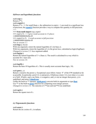 149
(b)Power and logarithmic functions
math.exp(x)
Return e**x.
math.expm1(x)
Return e**x - 1. For small floats x, the subtraction in exp(x) - 1 can result in a significant loss
of precision; the expm1() function provides a way to compute this quantity to full precision:
>>>
>>> from math import exp, expm1
>>> exp(1e-5) - 1 # gives result accurate to 11 places
1.0000050000069649e-05
>>> expm1(1e-5) # result accurate to full precision
1.0000050000166668e-05
New in version 2.7.
math.log(x[, base])
With one argument, return the natural logarithm of x (to base e).
With two arguments, return the logarithm of x to the given base, calculated as log(x)/log(base).
Changed in version 2.3: base argument added.
math.log1p(x)
Return the natural logarithm of 1+x (base e). The result is calculated in a way which is
accurate for x near zero.
New in version 2.6.
math.log10(x)
Return the base-10 logarithm of x. This is usually more accurate than log(x, 10).
math.pow(x, y)
Return x raised to the power y. Exceptional cases follow Annex ‘F’ of the C99 standard as far
as possible. In particular, pow(1.0, x) and pow(x, 0.0)always return 1.0, even when x is a zero
or a NaN. If both x and y are finite, x is negative, and y is not an integer then pow(x, y) is
undefined, and raises ValueError.
Unlike the built-in ** operator, math.pow() converts both its arguments to type float.
Use ** or the built-in pow() function for computing exact integer powers.
Changed in version 2.6: The outcome of 1**nan and nan**0 was undefined.
math.sqrt(x)
Return the square root of x.
(c) Trigonometric functions
math.acos(x)
Return the arc cosine of x, in radians.
 