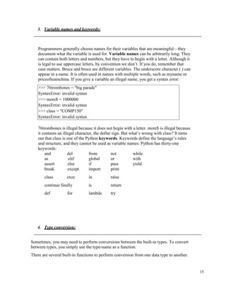 15
3. Variable names and keywords:
Programmers generally choose names for their variables that are meaningful—they
document what the variable is used for. Variable names can be arbitrarily long. They
can contain both letters and numbers, but they have to begin with a letter. Although it
is legal to use uppercase letters, by convention we don’t. If you do, remember that
case matters. Bruce and bruce are different variables. The underscore character ( ) can
appear in a name. It is often used in names with multiple words, such as myname or
priceofteainchina. If you give a variable an illegal name, you get a syntax error:
76trombones is illegal because it does not begin with a letter. more$ is illegal because
it contains an illegal character, the dollar sign. But what’s wrong with class? It turns
out that class is one of the Python keywords. Keywords define the language’s rules
and structure, and they cannot be used as variable names. Python has thirty-one
keywords:
and del from not while
as elif global or with
assert else if pass yield
break except import print
class exec in raise
continue finally is return
def for lambda try
4. Type conversion:
Sometimes, you may need to perform conversions between the built-in types. To convert
between types, you simply use the type-name as a function.
There are several built-in functions to perform conversion from one data type to another.
>>> 76trombones = "big parade"
SyntaxError: invalid syntax
>>> more$ = 1000000
SyntaxError: invalid syntax
>>> class = "COMP150"
SyntaxError: invalid syntax
 