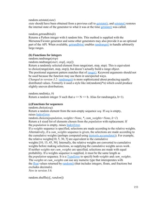 153
random.setstate(state)
state should have been obtained from a previous call to getstate(), and setstate() restores
the internal state of the generator to what it was at the time getstate() was called.
random.getrandbits(k)
Returns a Python integer with k random bits. This method is supplied with the
MersenneTwister generator and some other generators may also provide it as an optional
part of the API. When available, getrandbits() enables randrange() to handle arbitrarily
large ranges.
(b) Functions for integers
random.randrange(stop)
random.randrange(start, stop[, step])
Return a randomly selected element from range(start, stop, step). This is equivalent
to choice(range(start, stop, step)), but doesn’t actually build a range object.
The positional argument pattern matches that of range(). Keyword arguments should not
be used because the function may use them in unexpected ways.
Changed in version 3.2: randrange() is more sophisticated about producing equally
distributed values. Formerly it used a style like int(random()*n) which could produce
slightly uneven distributions.
random.randint(a, b)
Return a random integer N such that a <= N <= b. Alias for randrange(a, b+1).
(c)Functions for sequences
random.choice(seq)
Return a random element from the non-empty sequence seq. If seq is empty,
raises IndexError.
random.choices(population, weights=None, *, cum_weights=None, k=1)
Return a k sized list of elements chosen from the population with replacement. If
the population is empty, raises IndexError.
If a weights sequence is specified, selections are made according to the relative weights.
Alternatively, if a cum_weights sequence is given, the selections are made according to
the cumulative weights (perhaps computed using itertools.accumulate()). For example,
the relative weights[10, 5, 30, 5] are equivalent to the cumulative
weights [10, 15, 45, 50]. Internally, the relative weights are converted to cumulative
weights before making selections, so supplying the cumulative weights saves work.
If neither weights nor cum_weights are specified, selections are made with equal
probability. If a weights sequence is supplied, it must be the same length as
the population sequence. It is a TypeError to specify both weights and cum_weights.
The weights or cum_weights can use any numeric type that interoperates with
the float values returned by random() (that includes integers, floats, and fractions but
excludes decimals).
New in version 3.6.
random.shuffle(x[, random])
 