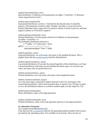 155
random.betavariate(alpha, beta)
Beta distribution. Conditions on the parameters are alpha > 0 and beta > 0. Returned
values range between 0 and 1.
random.expovariate(lambd)
Exponential distribution. lambd is 1.0 divided by the desired mean. It should be
nonzero. (The parameter would be called “lambda”, but that is a reserved word in
Python.) Returned values range from 0 to positive infinity if lambd is positive, and from
negative infinity to 0 if lambd is negative.
random.gammavariate(alpha, beta)
Gamma distribution. (Not the gamma function!) Conditions on the parameters
are alpha > 0 and beta > 0.
The probability distribution function is:
x ** (alpha - 1) * math.exp(-x / beta)
pdf(x) = --------------------------------------
math.gamma(alpha) * beta ** alpha
random.gauss(mu, sigma)
Gaussian distribution. mu is the mean, and sigma is the standard deviation. This is
slightly faster than the normalvariate() function defined below.
random.lognormvariate(mu, sigma)
Log normal distribution. If you take the natural logarithm of this distribution, you’ll get
a normal distribution with mean mu and standard deviation sigma. mu can have any
value, and sigma must be greater than zero.
random.normalvariate(mu, sigma)
Normal distribution. mu is the mean, and sigma is the standard deviation.
random.vonmisesvariate(mu, kappa)
mu is the mean angle, expressed in radians between 0 and 2*pi, and kappa is the
concentration parameter, which must be greater than or equal to zero. If kappa is equal
to zero, this distribution reduces to a uniform random angle over the range 0 to 2*pi.
random.paretovariate(alpha)
Pareto distribution. alpha is the shape parameter.
random.weibullvariate(alpha, beta)
Weibull distribution. alpha is the scale parameter and beta is the shape parameter.
(e) Alternative Generator
class random.SystemRandom([seed])
Class that uses the os.urandom() function for generating random numbers from sources
provided by the operating system. Not available on all systems. Does not rely on
 