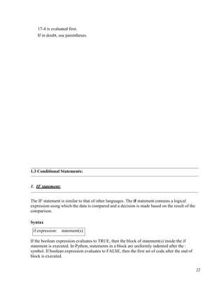 22
17-4 is evaluated first.
If in doubt, use parentheses.
1.3 Conditional Statements:
1. IF statement:
The IF statement is similar to that of other languages. The if statement contains a logical
expression using which the data is compared and a decision is made based on the result of the
comparison.
Syntax
If the boolean expression evaluates to TRUE, then the block of statement(s) inside the if
statement is executed. In Python, statements in a block are uniformly indented after the :
symbol. If boolean expression evaluates to FALSE, then the first set of code after the end of
block is executed.
if expression: statement(s)
 
