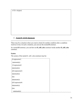 26
of if is skipped.
3. Nested IF -ELSE Statements
There may be a situation when you want to check for another condition after a condition
resolves to true. In such a situation, you can use the nested if construct.
In a nested if construct, you can have an if...elif...else construct inside another if...elif...else
construct.
Syntax
The syntax of the nested if...elif...else construct may be-
if expression1:
statement(s)
if expression2:
statement(s)
elif expression3:
statement(s)
else
statement(s)
elif expression4:
statement(s)
else:
statement(s)
 