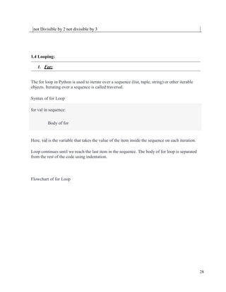 28
not Divisible by 2 not divisible by 3
1.4 Looping:
1. For:
The for loop in Python is used to iterate over a sequence (list, tuple, string) or other iterable
objects. Iterating over a sequence is called traversal.
Syntax of for Loop
for val in sequence:
Body of for
Here, val is the variable that takes the value of the item inside the sequence on each iteration.
Loop continues until we reach the last item in the sequence. The body of for loop is separated
from the rest of the code using indentation.
Flowchart of for Loop
 