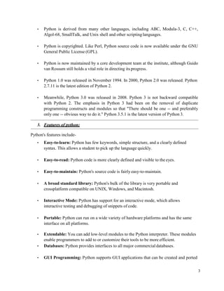 3
• Python is derived from many other languages, including ABC, Modula-3, C, C++,
Algol-68, SmallTalk, and Unix shell and other scripting languages.
• Python is copyrighted. Like Perl, Python source code is now available under the GNU
General Public License (GPL).
• Python is now maintained by a core development team at the institute, although Guido
van Rossum still holds a vital role in directing its progress.
• Python 1.0 was released in November 1994. In 2000, Python 2.0 was released. Python
2.7.11 is the latest edition of Python 2.
• Meanwhile, Python 3.0 was released in 2008. Python 3 is not backward compatible
with Python 2. The emphasis in Python 3 had been on the removal of duplicate
programming constructs and modules so that "There should be one -- and preferably
only one -- obvious way to do it." Python 3.5.1 is the latest version of Python 3.
3. Features of python:
Python's features include-
• Easy-to-learn: Python has few keywords, simple structure, and a clearly defined
syntax. This allows a student to pick up the language quickly.
• Easy-to-read: Python code is more clearly defined and visible to the eyes.
• Easy-to-maintain: Python's source code is fairly easy-to-maintain.
• A broad standard library: Python's bulk of the library is very portable and
crossplatform compatible on UNIX, Windows, and Macintosh.
• Interactive Mode: Python has support for an interactive mode, which allows
interactive testing and debugging of snippets of code.
• Portable: Python can run on a wide variety of hardware platforms and has the same
interface on all platforms.
• Extendable: You can add low-level modules to the Python interpreter. These modules
enable programmers to add to or customize their tools to be more efficient.
• Databases: Python provides interfaces to all major commercial databases.
• GUI Programming: Python supports GUI applications that can be created and ported
 