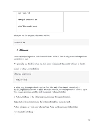 30
sum = sum+val
# Output: The sum is 48
print("The sum is", sum)
when you run the program, the output will be:
The sum is 48
2. While Loop
The while loop in Python is used to iterate over a block of code as long as the test expression
(condition) is true.
We generally use this loop when we don't know beforehand, the number of times to iterate.
Syntax of while Loop in Python
while test_expression:
Body of while
In while loop, test expression is checked first. The body of the loop is entered only if
the test_expression evaluates to True. After one iteration, the test expression is checked again.
This process continues until the test_expression evaluates to False.
In Python, the body of the while loop is determined through indentation.
Body starts with indentation and the first unindented line marks the end.
Python interprets any non-zero value as True. None and 0 are interpreted as False.
Flowchart of while Loop
 