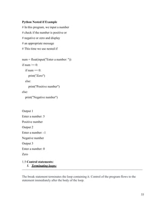33
Python Nested if Example
# In this program, we input a number
# check if the number is positive or
# negative or zero and display
# an appropriate message
# This time we use nested if
num = float(input("Enter a number: "))
if num >= 0:
if num == 0:
print("Zero")
else:
print("Positive number")
else:
print("Negative number")
Output 1
Enter a number: 5
Positive number
Output 2
Enter a number: -1
Negative number
Output 3
Enter a number: 0
Zero
1.5 Control statements:
1. Terminating loops:
The break statement terminates the loop containing it. Control of the program flows to the
statement immediately after the body of the loop.
 