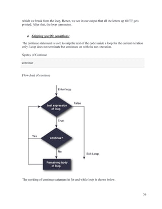 36
which we break from the loop. Hence, we see in our output that all the letters up till "i" gets
printed. After that, the loop terminates.
2. Skipping specific conditions:
The continue statement is used to skip the rest of the code inside a loop for the current iteration
only. Loop does not terminate but continues on with the next iteration.
Syntax of Continue
continue
Flowchart of continue
The working of continue statement in for and while loop is shown below.
 