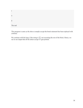38
This program is same as the above example except the break statement has been replaced with
continue.
We continue with the loop, if the string is "i", not executing the rest of the block. Hence, we
see in our output that all the letters except "i" gets printed.
r
n
g
The end
 