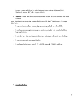 4
to many system calls, libraries and windows systems, such as Windows MFC,
Macintosh, and the X Window system of Unix.
• Scalable: Python provides a better structure and support for large programs than shell
scripting.
Apart from the above-mentioned features, Python has a big list of good features. A few are
listed below-
• It supports functional and structured programming methods as well as OOP.
• It can be used as a scripting language or can be compiled to byte-code for building
large applications.
• It provides very high-level dynamic data types and supports dynamic type checking.
• It supports automatic garbage collection.
• It can be easily integrated with C, C++, COM, ActiveX, CORBA, and Java.
4. Installing Python:
 