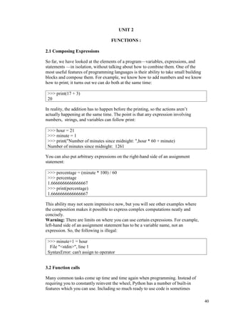 40
UNIT 2
FUNCTIONS :
2.1 Composing Expressions
So far, we have looked at the elements of a program—variables, expressions, and
statements —in isolation, without talking about how to combine them. One of the
most useful features of programming languages is their ability to take small building
blocks and compose them. For example, we know how to add numbers and we know
how to print; it turns out we can do both at the same time:
In reality, the addition has to happen before the printing, so the actions aren’t
actually happening at the same time. The point is that any expression involving
numbers, strings, and variables can follow print:
You can also put arbitrary expressions on the right-hand side of an assignment
statement:
This ability may not seem impressive now, but you will see other examples where
the composition makes it possible to express complex computations neatly and
concisely.
Warning: There are limits on where you can use certain expressions. For example,
left-hand side of an assignment statement has to be a variable name, not an
expression. So, the following is illegal:
3.2 Function calls
Many common tasks come up time and time again when programming. Instead of
requiring you to constantly reinvent the wheel, Python has a number of built-in
features which you can use. Including so much ready to use code is sometimes
>>> print(17 + 3)
20
>>> hour = 21
>>> minute = 1
>>> print("Number of minutes since midnight: ",hour * 60 + minute)
Number of minutes since midnight: 1261
>>> percentage = (minute * 100) / 60
>>> percentage
1.6666666666666667
>>> print(percentage)
1.6666666666666667
>>> minute+1 = hour
File "<stdin>", line 1
SyntaxError: can't assign to operator
 