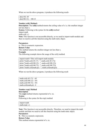 44
When we run the above program, it produces the following result-
Number ceil() Method :
Description: The ceil() method returns the ceiling value of x i.e. the smallest integer
not less than x.
Syntax: Following is the syntax for the ceil() method
import math
math.ceil( x )
Note: This function is not accessible directly, so we need to import math module and
then we need to call this function using the math static object.
Parameters
x - This is a numeric expression.
Return Value
This method returns the smallest integer not less than x.
Example
The following example shows the usage of the ceil() method.
When we run the above program, it produces the following result
Number exp() Method
Description
The exp() method returns exponential of x: ex.
Syntax
Following is the syntax for the exp() method
Note: This function is not accessible directly. Therefore, we need to import the math
module and then we need to call this function using the math static object.
Parameters
X - This is a numeric expression.
Return Value
This method returns exponential of x: ex.
abs(-45): 45
abs(100.12) : 100.12
import math # This will import math module
print ("math.ceil(-45.17) : ", math.ceil(-45.17))
print ("math.ceil(100.12) : ", math.ceil(100.12))
print ("math.ceil(100.72) : ", math.ceil(100.72))
print ("math.ceil(math.pi) : ", math.ceil(math.pi))
math.ceil(-45.17) : -45
math.ceil(100.12) : 101
math.ceil(100.72) : 101
math.ceil(math.pi) : 4
import math
math.exp( x )
 
