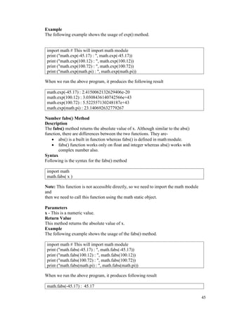 45
Example
The following example shows the usage of exp() method.
When we run the above program, it produces the following result
Number fabs() Method
Description
The fabs() method returns the absolute value of x. Although similar to the abs()
function, there are differences between the two functions. They are-
• abs() is a built in function whereas fabs() is defined in math module.
• fabs() function works only on float and integer whereas abs() works with
complex number also.
Syntax
Following is the syntax for the fabs() method
Note: This function is not accessible directly, so we need to import the math module
and
then we need to call this function using the math static object.
Parameters
x - This is a numeric value.
Return Value
This method returns the absolute value of x.
Example
The following example shows the usage of the fabs() method.
When we run the above program, it produces following result
import math # This will import math module
print ("math.exp(-45.17) : ", math.exp(-45.17))
print ("math.exp(100.12) : ", math.exp(100.12))
print ("math.exp(100.72) : ", math.exp(100.72))
print ("math.exp(math.pi) : ", math.exp(math.pi))
math.exp(-45.17) : 2.4150062132629406e-20
math.exp(100.12) : 3.0308436140742566e+43
math.exp(100.72) : 5.522557130248187e+43
math.exp(math.pi) : 23.140692632779267
import math
math.fabs( x )
import math # This will import math module
print ("math.fabs(-45.17) : ", math.fabs(-45.17))
print ("math.fabs(100.12) : ", math.fabs(100.12))
print ("math.fabs(100.72) : ", math.fabs(100.72))
print ("math.fabs(math.pi) : ", math.fabs(math.pi))
math.fabs(-45.17) : 45.17
 