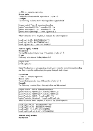 47
x - This is a numeric expression.
Return Value
This method returns natural logarithm of x, for x > 0.
Example
The following example shows the usage of the log() method.
When we run the above program, it produces the following result
Number log10() Method
Description
The log10() method returns base-10 logarithm of x for x > 0.
Syntax
Following is the syntax for log10() method
Note: This function is not accessible directly, so we need to import the math module
and then we need to call this function using the math static object.
Parameters
x - This is a numeric expression.
Return Value
This method returns the base-10 logarithm of x for x > 0.
Example
The following example shows the usage of the log10() method.
import math # This will import math module
print ("math.log10(100.12) : ", math.log10(100.12))
print ("math.log10(100.72) : ", math.log10(100.72))
print ("math.log10(119) : ", math.log10(119))
print ("math.log10(math.pi) : ", math.log10(math.pi))
When we run the above program, it produces the following result
Number max() Method
Description
import math # This will import math module
print ("math.log(100.12) : ", math.log(100.12))
print ("math.log(100.72) : ", math.log(100.72))
print ("math.log(math.pi) : ", math.log(math.pi))
math.log(100.12) : 4.6063694665635735
math.log(100.72) : 4.612344389736092
math.log(math.pi) : 1.1447298858494002
import math
math.log10( x )
math.log10(100.12) : 2.0005208409361854
math.log10(100.72) : 2.003115717099806
math.log10(119) : 2.0755469613925306
math.log10(math.pi) : 0.49714987269413385
 