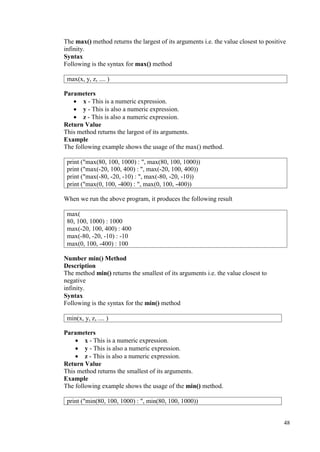 48
The max() method returns the largest of its arguments i.e. the value closest to positive
infinity.
Syntax
Following is the syntax for max() method
Parameters
• x - This is a numeric expression.
• y - This is also a numeric expression.
• z - This is also a numeric expression.
Return Value
This method returns the largest of its arguments.
Example
The following example shows the usage of the max() method.
When we run the above program, it produces the following result
Number min() Method
Description
The method min() returns the smallest of its arguments i.e. the value closest to
negative
infinity.
Syntax
Following is the syntax for the min() method
Parameters
• x - This is a numeric expression.
• y - This is also a numeric expression.
• z - This is also a numeric expression.
Return Value
This method returns the smallest of its arguments.
Example
The following example shows the usage of the min() method.
max(x, y, z, .... )
print ("max(80, 100, 1000) : ", max(80, 100, 1000))
print ("max(-20, 100, 400) : ", max(-20, 100, 400))
print ("max(-80, -20, -10) : ", max(-80, -20, -10))
print ("max(0, 100, -400) : ", max(0, 100, -400))
max(
80, 100, 1000) : 1000
max(-20, 100, 400) : 400
max(-80, -20, -10) : -10
max(0, 100, -400) : 100
min(x, y, z, .... )
print ("min(80, 100, 1000) : ", min(80, 100, 1000))
 