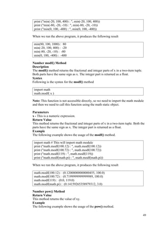 49
When we run the above program, it produces the following result
Number modf() Method
Description
The modf() method returns the fractional and integer parts of x in a two-item tuple.
Both parts have the same sign as x. The integer part is returned as a float.
Syntax
Following is the syntax for the modf() method
Note: This function is not accessible directly, so we need to import the math module
and then we need to call this function using the math static object.
Parameters
x - This is a numeric expression.
Return Value
This method returns the fractional and integer parts of x in a two-item tuple. Both the
parts have the same sign as x. The integer part is returned as a float.
Example
The following example shows the usage of the modf() method.
When we run the above program, it produces the following result
Number pow() Method
Return Value
This method returns the value of xy.
Example
The following example shows the usage of the pow() method.
print ("min(-20, 100, 400) : ", min(-20, 100, 400))
print ("min(-80, -20, -10) : ", min(-80, -20, -10))
print ("min(0, 100, -400) : ", min(0, 100, -400))
min(80, 100, 1000) : 80
min(-20, 100, 400) : -20
min(-80, -20, -10) : -80
min(0, 100, -400) : -400
import math
math.modf( x )
import math # This will import math module
print ("math.modf(100.12) : ", math.modf(100.12))
print ("math.modf(100.72) : ", math.modf(100.72))
print ("math.modf(119) : ", math.modf(119))
print ("math.modf(math.pi) : ", math.modf(math.pi))
math.modf(100.12) : (0.12000000000000455, 100.0)
math.modf(100.72) : (0.7199999999999989, 100.0)
math.modf(119) : (0.0, 119.0)
math.modf(math.pi) : (0.14159265358979312, 3.0)
 