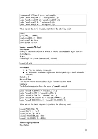 50
When we run the above program, it produces the following result
Number round() Method
Description
round() is a built-in function in Python. It returns x rounded to n digits from the
decimal point.
Syntax
Following is the syntax for the round() method
Parameters
• x - This is a numeric expression.
• n - Represents number of digits from decimal point up to which x is to be
rounded.
Default is 0.
Return Value
This method returns x rounded to n digits from the decimal point.
Example
The following example shows the usage of round() method
When we run the above program, it produces the following result
Number sqrt() Method
Description
import math # This will import math module
print ("math.pow(100, 2) : ", math.pow(100, 2))
print ("math.pow(100, -2) : ", math.pow(100, -2))
print ("math.pow(2, 4) : ", math.pow(2, 4))
print ("math.pow(3, 0) : ", math.pow(3, 0))
math.
pow(100, 2) : 10000.0
math.pow(100, -2) : 0.0001
math.pow(2, 4) : 16.0
math.pow(3, 0) : 1.0
round(x [, n] )
print ("round(70.23456) : ", round(70.23456))
print ("round(56.659,1) : ", round(56.659,1))
print ("round(80.264, 2) : ", round(80.264, 2))
print ("round(100.000056, 3) : ", round(100.000056, 3))
print ("round(-100.000056, 3) : ", round(-100.000056, 3))
round(70.23456) : 70
round(56.659,1) : 56.7
round(80.264, 2) : 80.26
round(100.000056, 3) : 100.0
round(-100.000056, 3) : -100.0
 