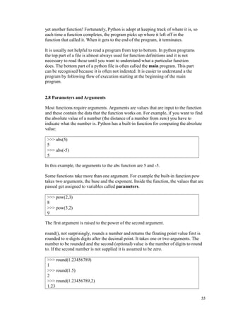 55
yet another function! Fortunately, Python is adept at keeping track of where it is, so
each time a function completes, the program picks up where it left off in the
function that called it. When it gets to the end of the program, it terminates.
It is usually not helpful to read a program from top to bottom. In python programs
the top part of a file is almost always used for function definitions and it is not
necessary to read those until you want to understand what a particular function
does. The bottom part of a python file is often called the main program. This part
can be recognised because it is often not indented. It is easier to understand a the
program by following flow of execution starting at the beginning of the main
program.
2.8 Parameters and Arguments
Most functions require arguments. Arguments are values that are input to the function
and these contain the data that the function works on. For example, if you want to find
the absolute value of a number (the distance of a number from zero) you have to
indicate what the number is. Python has a built-in function for computing the absolute
value:
In this example, the arguments to the abs function are 5 and -5.
Some functions take more than one argument. For example the built-in function pow
takes two arguments, the base and the exponent. Inside the function, the values that are
passed get assigned to variables called parameters.
The first argument is raised to the power of the second argument.
round(), not surprisingly, rounds a number and returns the floating point value first is
rounded to n-digits digits after the decimal point. It takes one or two arguments. The
number to be rounded and the second (optional) value is the number of digits to round
to. If the second number is not supplied it is assumed to be zero.
>>> abs(5)
5
>>> abs(-5)
5
>>> pow(2,3)
8
>>> pow(3,2)
9
>>> round(1.23456789)
1
>>> round(1.5)
2
>>> round(1.23456789,2)
1.23
 