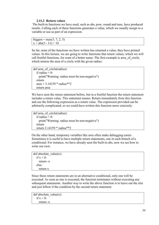 59
2.11.2 Return values
The built-in functions we have used, such as abs, pow, round and max, have produced
results. Calling each of these functions generates a value, which we usually assign to a
variable or use as part of an expression.
So far, none of the functions we have written has returned a value, they have printed
values. In this lecture, we are going to write functions that return values, which we will
call fruitful functions, for want of a better name. The first example is area_of_circle,
which returns the area of a circle with the given radius:
We have seen the return statement before, but in a fruitful function the return statement
includes a return value. This statement means: Return immediately from this function
and use the following expression as a return value. The expression provided can be
arbitrarily complicated, so we could have written this function more concisely:
On the other hand, temporary variables like area often make debugging easier.
Sometimes it is useful to have multiple return statements, one in each branch of a
conditional. For instance, we have already seen the built-in abs, now we see how to
write our own:
Since these return statements are in an alternative conditional, only one will be
executed. As soon as one is executed, the function terminates without executing any
subsequent statements. Another way to write the above function is to leave out the else
and just follow if the condition by the second return statement.
biggest = max(3, 7, 2, 5)
x = abs(3 - 11) + 10
def area_of_circle(radius):
if radius < 0:
print("Warning: radius must be non-negative")
return
area = 3.14159 * radius**2
return area
def area_of_circle(radius):
if radius < 0:
print("Warning: radius must be non-negative")
return
return 3.14159 * radius**2
def absolute_value(x):
if x < 0:
return -x
else:
return x
def absolute_value(x):
if x < 0:
return -x
 