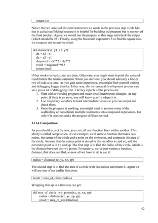 62
Notice that we removed the print statements we wrote in the previous step. Code like
that is called scaffolding because it is helpful for building the program but is not part of
the final product. Again, we would run the program at this stage and check the output
(which should be 25). Finally, using the fractional exponent 0.5 to find the square root,
we compute and return the result:
If that works correctly, you are done. Otherwise, you might want to print the value of
result before the return statement. When you start out, you should add only a line or
two of code at a time. As you gain more experience, you might find yourself writing
and debugging bigger chunks. Either way, the incremental development process can
save you a lot of debugging time. The key aspects of the process are:
1. Start with a working program and make small incremental changes. At any
point, if there is an error, you will know exactly where it is.
2. Use temporary variables to hold intermediate values so you can output and
check them.
3. Once the program is working, you might want to remove some of the
scaffolding or consolidate multiple statements into compound expressions, but
only if it does not make the program difficult to read.
2.11.4 Composition
As you should expect by now, you can call one function from within another. This
ability is called composition. As an example, we’ll write a function that takes two
points, the center of the circle and a point on the perimeter, and computes the area of
the circle. Assume that the center point is stored in the variables xc and yc, and the
perimeter point is in xp and yp. The first step is to find the radius of the circle, which is
the distance between the two points. Fortunately, we’ve just written a function,
distance, that does just that, so now all we have to do is use it:
The second step is to find the area of a circle with that radius and return it. Again we
will use one of our earlier functions:
Wrapping that up in a function, we get:
return 0.0
def distance(x1, y1, x2, y2):
dx = x2 - x1
dy = y2 - y1
dsquared = dx**2 + dy**2
result = dsquared**0.5
return result
radius = distance(xc, yc, xp, yp)
result = area_of_circle(radius)
def area_of_circle_two_points(xc, yc, xp, yp):
radius = distance(xc, yc, xp, yp)
result = area_of_circle(radius)
 