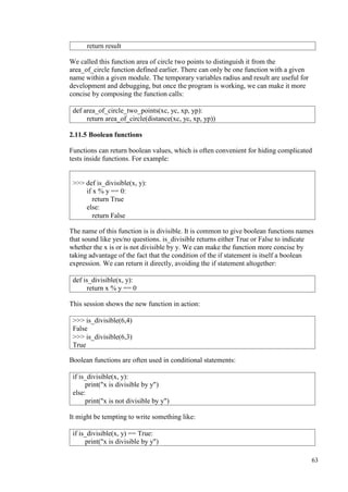 63
We called this function area of circle two points to distinguish it from the
area_of_circle function defined earlier. There can only be one function with a given
name within a given module. The temporary variables radius and result are useful for
development and debugging, but once the program is working, we can make it more
concise by composing the function calls:
2.11.5 Boolean functions
Functions can return boolean values, which is often convenient for hiding complicated
tests inside functions. For example:
The name of this function is is divisible. It is common to give boolean functions names
that sound like yes/no questions. is_divisible returns either True or False to indicate
whether the x is or is not divisible by y. We can make the function more concise by
taking advantage of the fact that the condition of the if statement is itself a boolean
expression. We can return it directly, avoiding the if statement altogether:
This session shows the new function in action:
Boolean functions are often used in conditional statements:
It might be tempting to write something like:
return result
def area_of_circle_two_points(xc, yc, xp, yp):
return area_of_circle(distance(xc, yc, xp, yp))
>>> def is_divisible(x, y):
if x % y == 0:
return True
else:
return False
def is_divisible(x, y):
return x % y == 0
>>> is_divisible(6,4)
False
>>> is_divisible(6,3)
True
if is_divisible(x, y):
print("x is divisible by y")
else:
print("x is not divisible by y")
if is_divisible(x, y) == True:
print("x is divisible by y")
 