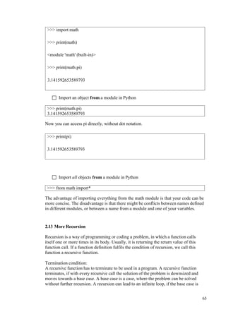65
 Import an object from a module in Python
Now you can access pi directly, without dot notation.
 Import all objects from a module in Python
The advantage of importing everything from the math module is that your code can be
more concise. The disadvantage is that there might be conflicts between names defined
in different modules, or between a name from a module and one of your variables.
2.13 More Recursion
Recursion is a way of programming or coding a problem, in which a function calls
itself one or more times in its body. Usually, it is returning the return value of this
function call. If a function definition fulfils the condition of recursion, we call this
function a recursive function.
Termination condition:
A recursive function has to terminate to be used in a program. A recursive function
terminates, if with every recursive call the solution of the problem is downsized and
moves towards a base case. A base case is a case, where the problem can be solved
without further recursion. A recursion can lead to an infinite loop, if the base case is
>>> import math
>>> print(math)
<module 'math' (built-in)>
>>> print(math.pi)
3.141592653589793
>>> print(math.pi)
3.141592653589793
>>> print(pi)
3.141592653589793
>>> from math import*
 