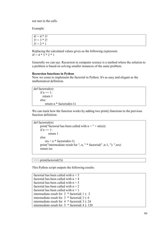 66
not met in the calls.
Example:
Replacing the calculated values gives us the following expression
4! = 4 * 3 * 2 * 1
Generally we can say: Recursion in computer science is a method where the solution to
a problem is based on solving smaller instances of the same problem.
Recursion functions in Python
Now we come to implement the factorial in Python. It's as easy and elegant as the
mathematical definition.
We can track how the function works by adding two print() functions to the previous
function definition:
This Python script outputs the following results:
4! = 4 * 3!
3! = 3 * 2!
2! = 2 * 1
def factorial(n):
if n == 1:
return 1
else:
return n * factorial(n-1)
def factorial(n):
print("factorial has been called with n = " + str(n))
if n == 1:
return 1
else:
res = n * factorial(n-1)
print("intermediate result for ", n, " * factorial(" ,n-1, "): ",res)
return res
>>> print(factorial(5))
factorial has been called with n = 5
factorial has been called with n = 4
factorial has been called with n = 3
factorial has been called with n = 2
factorial has been called with n = 1
intermediate result for 2 * factorial( 1 ): 2
intermediate result for 3 * factorial( 2 ): 6
intermediate result for 4 * factorial( 3 ): 24
intermediate result for 5 * factorial( 4 ): 120
 