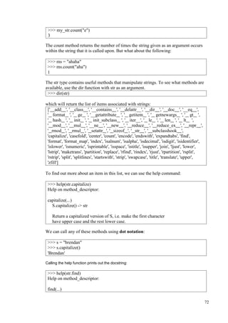 72
The count method returns the number of times the string given as an argument occurs
within the string that it is called upon. But what about the following:
The str type contains useful methods that manipulate strings. To see what methods are
available, use the dir function with str as an argument.
>>> dir(str)
which will return the list of items associated with strings:
[' add ', ' class ', '__contains ', ' delattr__', ' dir ', ' doc ', '__eq ',
' format ', ' ge ', '__getattribute ', ' getitem ', ' getnewargs ', ' gt ',
' hash ', ' init ', ' init_subclass ', ' iter__', ' le ', ' len ', ' lt ',
' mod ', ' mul ', '__ne ', ' new ', ' reduce ', ' reduce_ex ', ' repr ',
' rmod ', ' rmul ', ' setattr ', ' sizeof ', ' str ', ' subclasshook ',
'capitalize', 'casefold', 'center', 'count', 'encode', 'endswith', 'expandtabs', 'find',
'format', 'format_map', 'index', 'isalnum', 'isalpha', 'isdecimal', 'isdigit', 'isidentifier',
'islower', 'isnumeric', 'isprintable', 'isspace', 'istitle', 'isupper', 'join', 'ljust', 'lower',
'lstrip', 'maketrans', 'partition', 'replace', 'rfind', 'rindex', 'rjust', 'rpartition', 'rsplit',
'rstrip', 'split', 'splitlines', 'startswith', 'strip', 'swapcase', 'title', 'translate', 'upper',
'zfill']
To find out more about an item in this list, we can use the help command:
We can call any of these methods using dot notation:
Calling the help function prints out the docstring:
>>> my_str.count("e")
3
>>> ms = "ahaha"
>>> ms.count("aha")
1
>>> help(str.capitalize)
Help on method_descriptor:
capitalize(...)
S.capitalize() -> str
Return a capitalized version of S, i.e. make the first character
have upper case and the rest lower case.
>>> s = "brendan"
>>> s.capitalize()
'Brendan'
>>> help(str.find)
Help on method_descriptor:
find(...)
 