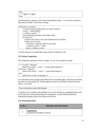 74
Combining the in operator with string concatenation using +, we can write a function
that removes all the vowels from a string:
Test this function to confirm that it does what we wanted it to do.
2.23 String Comparison
The comparison operators work on strings. To see if two strings are equal:
You should be aware, though, that Python does not handle upper- and lowercase letters
the same way that people do. All the uppercase letters come before all the lowercase
letters. As a result:
A common way to address this problem is to convert strings to a standard format, such
as all lowercase, before performing the comparison. A more difficult problem is
making the program realize that zebras are not fruit.
2.24 String Operations
S. No. Methods with Description
1
capitalize()
Capitalizes first letter of string
True
>>> "apple" in "apple"
True
def remove_vowels(s):
# vowels contains all the letters we want to remove
vowels = "aeiouAEIOU"
s_without_vowels = ""
# scan through each letter in the input string
for letter in s:
# check if the letter is not in the disallowed list of letters
if letter not in vowels:
# the letter is allowed, add it to the result
s_without_vowels += letter
return s_without_vowels
>>> if word < "banana":
print("Your word," + word + ", comes before banana.")
elif word > "banana":
print("Your word," + word + ", comes after banana.")
else:
print("Yes, we have no bananas!")
Your word,zebra, comes after banana.
 