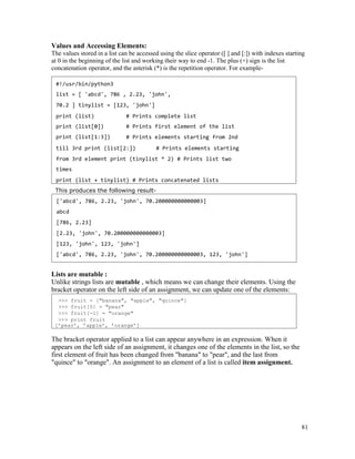 81
Values and Accessing Elements:
The values stored in a list can be accessed using the slice operator ([ ] and [:]) with indexes starting
at 0 in the beginning of the list and working their way to end -1. The plus (+) sign is the list
concatenation operator, and the asterisk (*) is the repetition operator. For example-
This produces the following result-
Lists are mutable :
Unlike strings lists are mutable , which means we can change their elements. Using the
bracket operator on the left side of an assignment, we can update one of the elements:
The bracket operator applied to a list can appear anywhere in an expression. When it
appears on the left side of an assignment, it changes one of the elements in the list, so the
first element of fruit has been changed from "banana" to "pear", and the last from
"quince" to "orange". An assignment to an element of a list is called item assignment.
>>> fruit = ["banana", "apple", "quince"]
>>> fruit[0] = "pear"
>>> fruit[-1] = "orange"
>>> print fruit
[’pear’, ’apple’, ’orange’]
['abcd', 786, 2.23, 'john', 70.200000000000003]
abcd
[786, 2.23]
[2.23, 'john', 70.200000000000003]
[123, 'john', 123, 'john']
['abcd', 786, 2.23, 'john', 70.200000000000003, 123, 'john']
#!/usr/bin/python3
list = [ 'abcd', 786 , 2.23, 'john',
70.2 ] tinylist = [123, 'john']
print (list)
print (list[0])
print (list[1:3])
# Prints complete list
# Prints first element of the list
# Prints elements starting from 2nd
till 3rd print (list[2:]) # Prints elements starting
from 3rd element print (tinylist * 2) # Prints list two
times
print (list + tinylist) # Prints concatenated lists
 