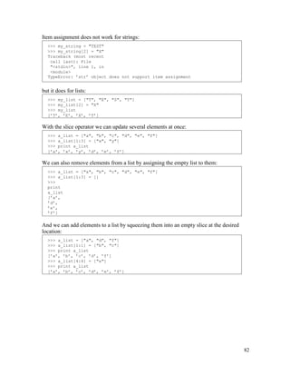 82
Item assignment does not work for strings:
but it does for lists:
With the slice operator we can update several elements at once:
We can also remove elements from a list by assigning the empty list to them:
And we can add elements to a list by squeezing them into an empty slice at the desired
location:
>>> a_list = ["a", "d", "f"]
>>> a_list[1:1] = ["b", "c"]
>>> print a_list
[’a’, ’b’, ’c’, ’d’, ’f’]
>>> a_list[4:4] = ["e"]
>>> print a_list
[’a’, ’b’, ’c’, ’d’, ’e’, ’f’]
>>> a_list = ["a", "b", "c", "d", "e", "f"]
>>> a_list[1:3] = []
>>>
print
a_list
[’a’,
’d’,
’e’,
’f’]
>>> a_list = ["a", "b", "c", "d", "e", "f"]
>>> a_list[1:3] = ["x", "y"]
>>> print a_list
[’a’, ’x’, ’y’, ’d’, ’e’, ’f’]
>>> my_list = ["T", "E", "S", "T"]
>>> my_list[2] = "X"
>>> my_list
[’T’, ’E’, ’X’, ’T’]
>>> my_string = "TEST"
>>> my_string[2] = "X"
Traceback (most recent
call last): File
"<stdin>", line 1, in
<module>
TypeError: ’str’ object does not support item assignment
 