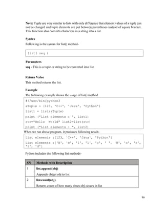 86
Note: Tuple are very similar to lists with only difference that element values of a tuple can
not be changed and tuple elements are put between parentheses instead of square bracket.
This function also converts characters in a string into a list.
Syntax
Following is the syntax for list() method-
Parameters
seq - This is a tuple or string to be converted into list.
Return Value
This method returns the list.
Example
The following example shows the usage of list() method.
When we run above program, it produces following result-
Python includes the following list methods-
SN Methods with Description
1 list.append(obj)
Appends object obj to list
2 list.count(obj)
Returns count of how many times obj occurs in list
List elements :[123, 'C++', 'Java', 'Python']
List elements :['H', 'e', 'l', 'l', 'o', ' ', 'W', 'o', 'r',
'l', 'd']
#!/usr/bin/python3
aTuple = (123, 'C++', 'Java', 'Python')
list1 = list(aTuple)
print ("List elements : ", list1)
str="Hello World" list2=list(str)
print ("List elements : ", list2)
list( seq )
 