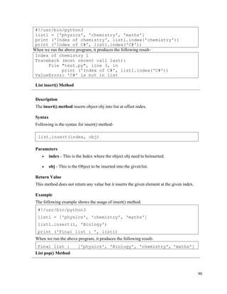 90
When we run the above program, it produces the following result-
List insert() Method
Description
The insert() method inserts object obj into list at offset index.
Syntax
Following is the syntax for insert() method-
Parameters
• index - This is the Index where the object obj need to beinserted.
• obj - This is the Object to be inserted into the givenlist.
Return Value
This method does not return any value but it inserts the given element at the given index.
Example
The following example shows the usage of insert() method.
When we run the above program, it produces the following result-
List pop() Method
Final list : ['physics', 'Biology', 'chemistry', 'maths']
#!/usr/bin/python3
list1 = ['physics', 'chemistry', 'maths']
list1.insert(1, 'Biology')
print ('Final list : ', list1)
Index of chemistry 1
Traceback (most recent call last):
File "test.py", line 3, in
print ('Index of C#', list1.index('C#'))
ValueError: 'C#' is not in list
#!/usr/bin/python3
list1 = ['physics', 'chemistry', 'maths']
print ('Index of chemistry', list1.index('chemistry'))
print ('Index of C#', list1.index('C#'))
list.insert(index, obj)
 