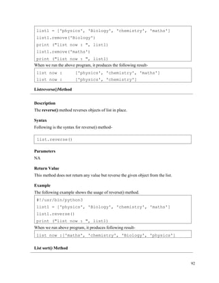92
When we run the above program, it produces the following result-
Listreverse()Method
Description
The reverse() method reverses objects of list in place.
Syntax
Following is the syntax for reverse() method-
Parameters
NA
Return Value
This method does not return any value but reverse the given object from the list.
Example
The following example shows the usage of reverse() method.
When we run above program, it produces following result-
List sort() Method
list now :['maths', 'chemistry', 'Biology', 'physics']
#!/usr/bin/python3
list1 = ['physics', 'Biology', 'chemistry', 'maths']
list1.reverse()
print ("list now : ", list1)
list now :
list now :
['physics', 'chemistry', 'maths']
['physics', 'chemistry']
list1 = ['physics', 'Biology', 'chemistry', 'maths']
list1.remove('Biology')
print ("list now : ", list1)
list1.remove('maths')
print ("list now : ", list1)
list.reverse()
 