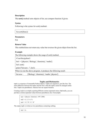 93
Description
The sort() method sorts objects of list, use compare function if given.
Syntax
Following is the syntax for sort() method-
Parameters
NA
Return Value
This method does not return any value but reverses the given object from the list.
Example
The following example shows the usage of sort() method.
When we run the above program, it produces the following result-
Tuples and Dictionaries
tuple is a sequence of immutable Python objects. Tuples are sequences, just like lists. The
main difference between the tuples and the lists is that the tuples cannot be changed unlike
lists. Tuples use parentheses, whereas lists use square brackets.
Creating a tuple is as simple as putting different comma-separated values. Optionally, you can
put these comma-separated values between parentheses also. Forexample-
The empty tuple is written as two parentheses containing nothing.
list now : ['Biology', 'chemistry', 'maths', 'physics']
#!/usr/bin/python3
list1 = ['physics', 'Biology', 'chemistry', 'maths']
list1.sort()
print ("list now : ", list1)
list.sort([func])
tup1 = ('physics', 'chemistry', 1997, 2000)
tup2 = (1, 2, 3, 4, 5 )
tup3 = "a", "b", "c", "d"
tup1 = ();
 