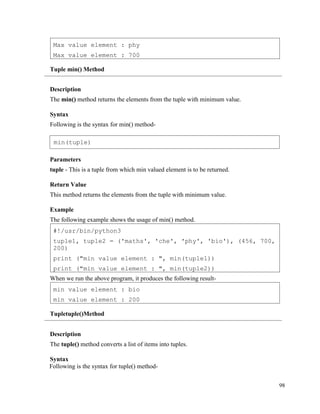 98
Tuple min() Method
Description
The min() method returns the elements from the tuple with minimum value.
Syntax
Following is the syntax for min() method-
Parameters
tuple - This is a tuple from which min valued element is to be returned.
Return Value
This method returns the elements from the tuple with minimum value.
Example
The following example shows the usage of min() method.
When we run the above program, it produces the following result-
Tupletuple()Method
Description
The tuple() method converts a list of items into tuples.
Syntax
Following is the syntax for tuple() method-
min value element : bio
min value element : 200
#!/usr/bin/python3
tuple1, tuple2 = ('maths', 'che', 'phy', 'bio'), (456, 700,
200)
print ("min value element : ", min(tuple1))
print ("min value element : ", min(tuple2))
Max value element : phy
Max value element : 700
min(tuple)
 